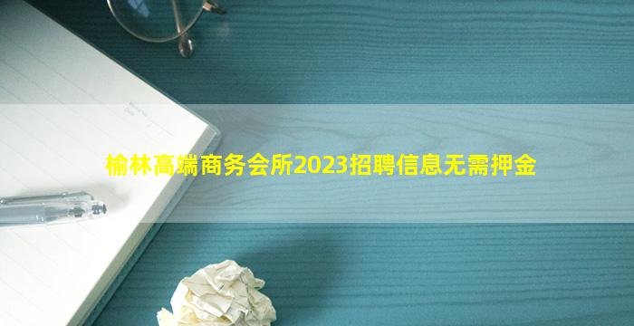 榆林高端商务会所2023招聘信息无需押金